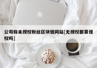 公司称未授权粉丝区块链网站[无授权都算侵权吗]