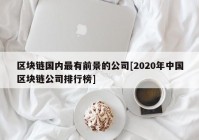 区块链国内最有前景的公司[2020年中国区块链公司排行榜]